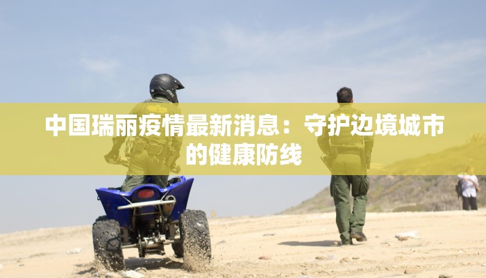 中国瑞丽疫情最新消息：守护边境城市的健康防线