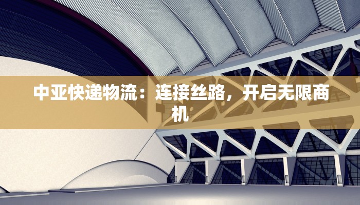 中亚快递物流：连接丝路，开启无限商机