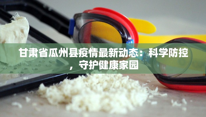 甘肃省瓜州县疫情最新动态:科学防控,守护健康家园 甘肃省瓜州县疫情最新动态:科学防控,守护健康家园