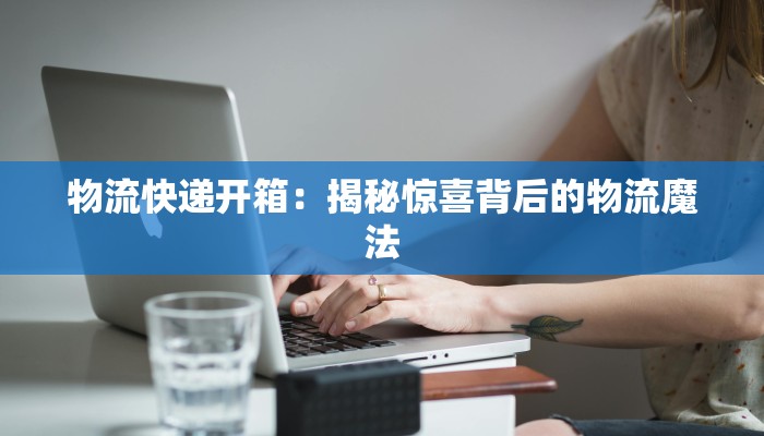 物流快递开箱:揭秘惊喜背后的物流魔法 物流快递开箱:揭秘惊喜背后的物流魔法