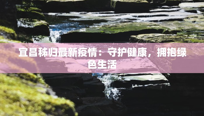 宜昌秭归最新疫情:守护健康,拥抱绿色生活 宜昌秭归最新疫情:守护健康,拥抱绿色生活