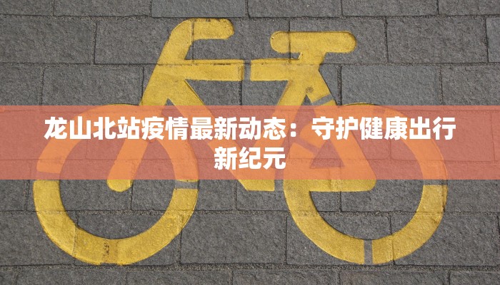 龙山北站疫情最新动态:守护健康出行新纪元 龙山北站疫情最新动态:守护健康出行新纪元