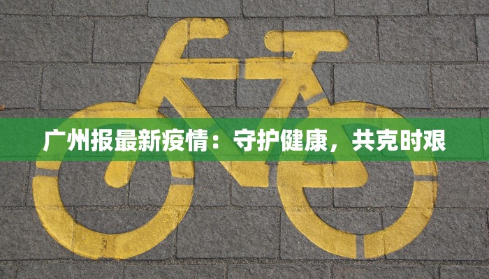 广州报最新疫情:守护健康,共克时艰 广州报最新疫情:守护健康,共克时艰